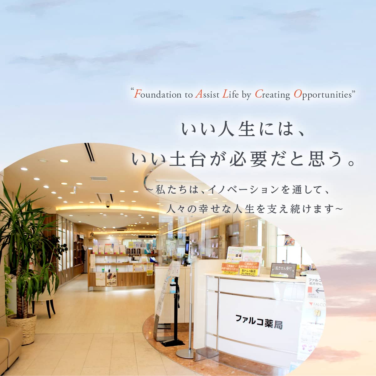 “Foundation to Assist Life by Creating Opportunities” いい人生には、いい土台が必要だと思う。 ～私たちは、イノベーションを通して、人々の幸せな人生を支え続けます～